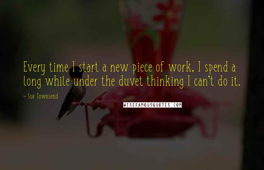 Sue Townsend Quotes: Every time I start a new piece of work, I spend a long while under the duvet thinking I can't do it.