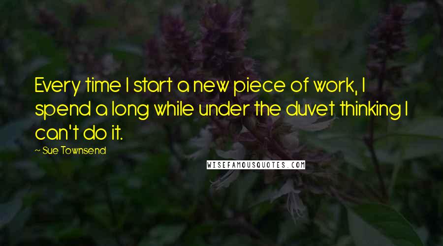 Sue Townsend Quotes: Every time I start a new piece of work, I spend a long while under the duvet thinking I can't do it.