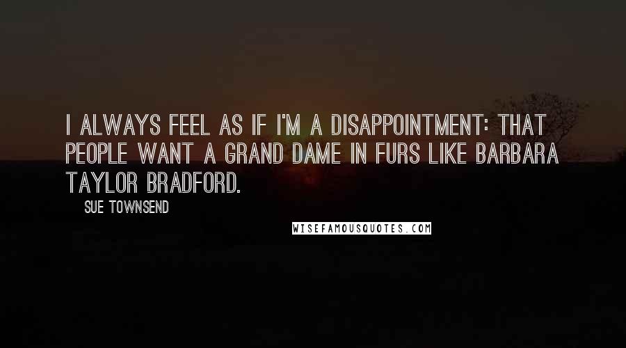 Sue Townsend Quotes: I always feel as if I'm a disappointment: that people want a grand dame in furs like Barbara Taylor Bradford.