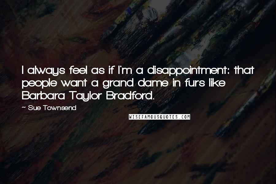 Sue Townsend Quotes: I always feel as if I'm a disappointment: that people want a grand dame in furs like Barbara Taylor Bradford.