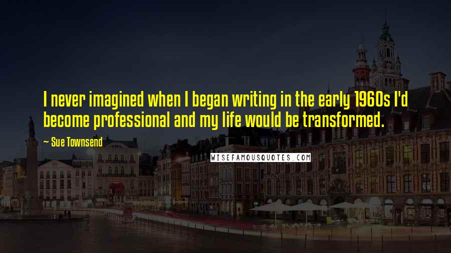 Sue Townsend Quotes: I never imagined when I began writing in the early 1960s I'd become professional and my life would be transformed.
