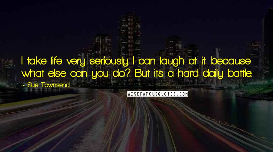 Sue Townsend Quotes: I take life very seriously. I can laugh at it, because what else can you do? But it's a hard daily battle.