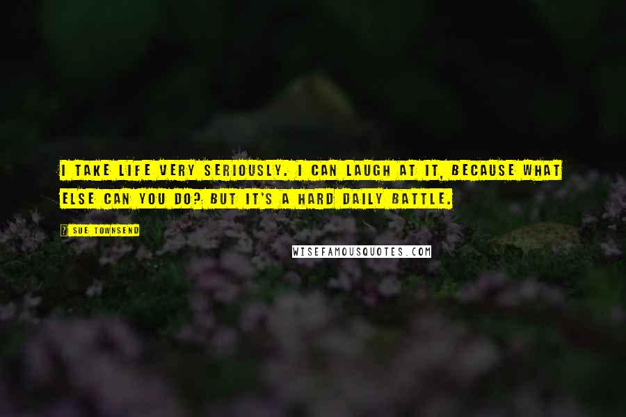 Sue Townsend Quotes: I take life very seriously. I can laugh at it, because what else can you do? But it's a hard daily battle.