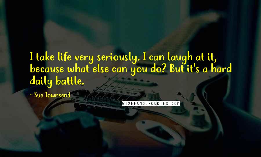 Sue Townsend Quotes: I take life very seriously. I can laugh at it, because what else can you do? But it's a hard daily battle.