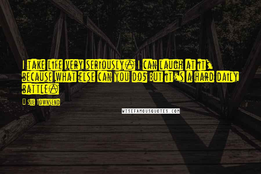 Sue Townsend Quotes: I take life very seriously. I can laugh at it, because what else can you do? But it's a hard daily battle.
