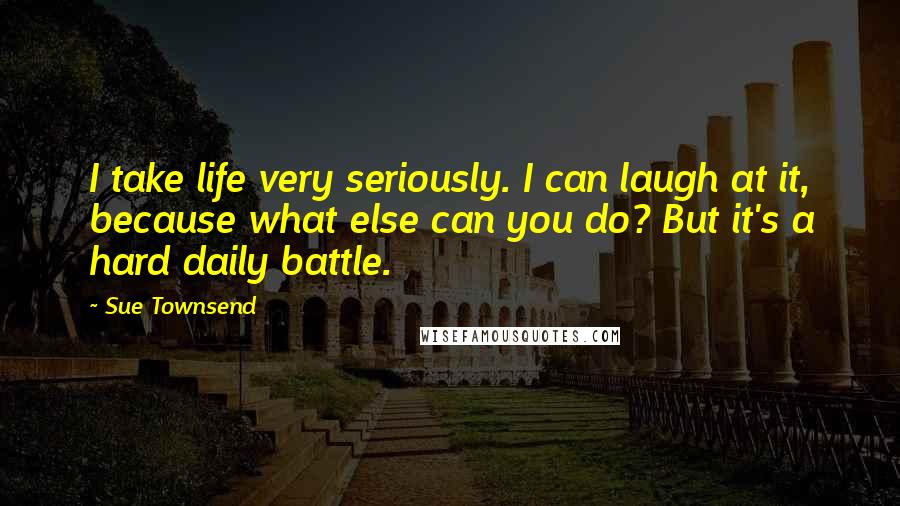 Sue Townsend Quotes: I take life very seriously. I can laugh at it, because what else can you do? But it's a hard daily battle.