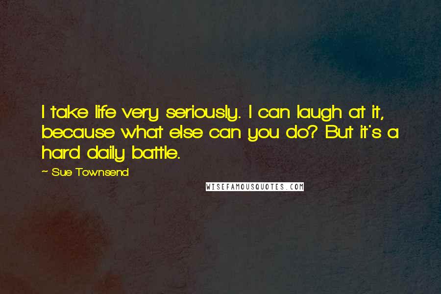 Sue Townsend Quotes: I take life very seriously. I can laugh at it, because what else can you do? But it's a hard daily battle.