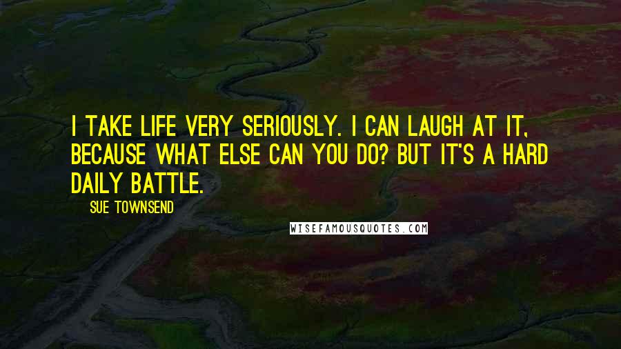 Sue Townsend Quotes: I take life very seriously. I can laugh at it, because what else can you do? But it's a hard daily battle.