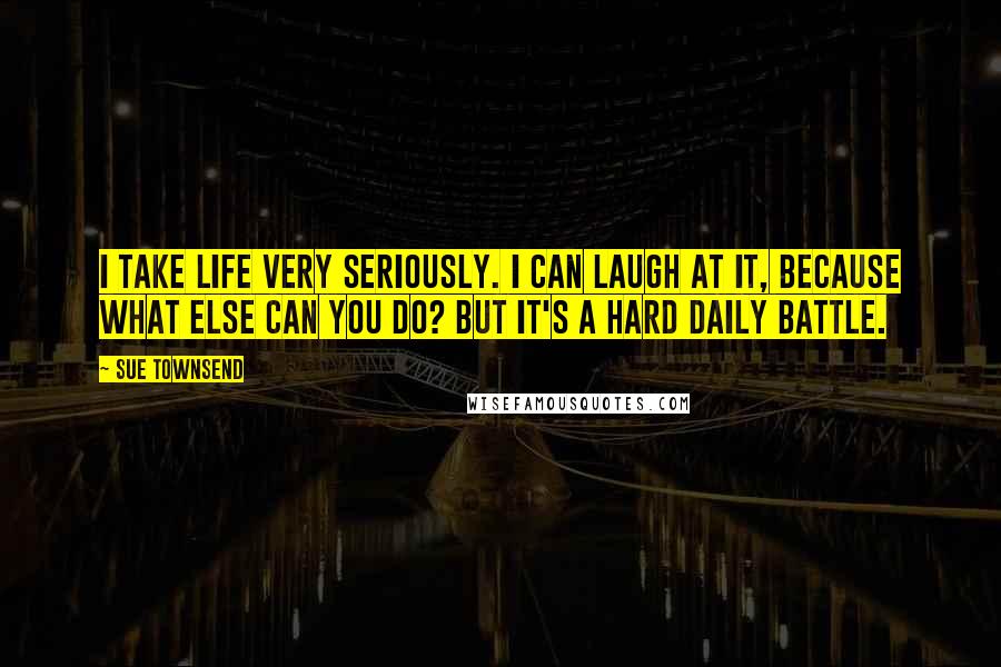Sue Townsend Quotes: I take life very seriously. I can laugh at it, because what else can you do? But it's a hard daily battle.