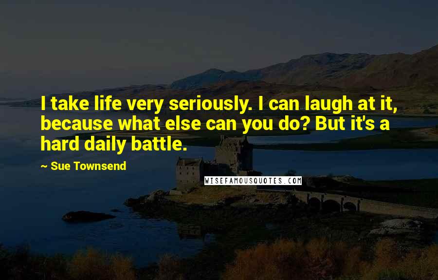 Sue Townsend Quotes: I take life very seriously. I can laugh at it, because what else can you do? But it's a hard daily battle.
