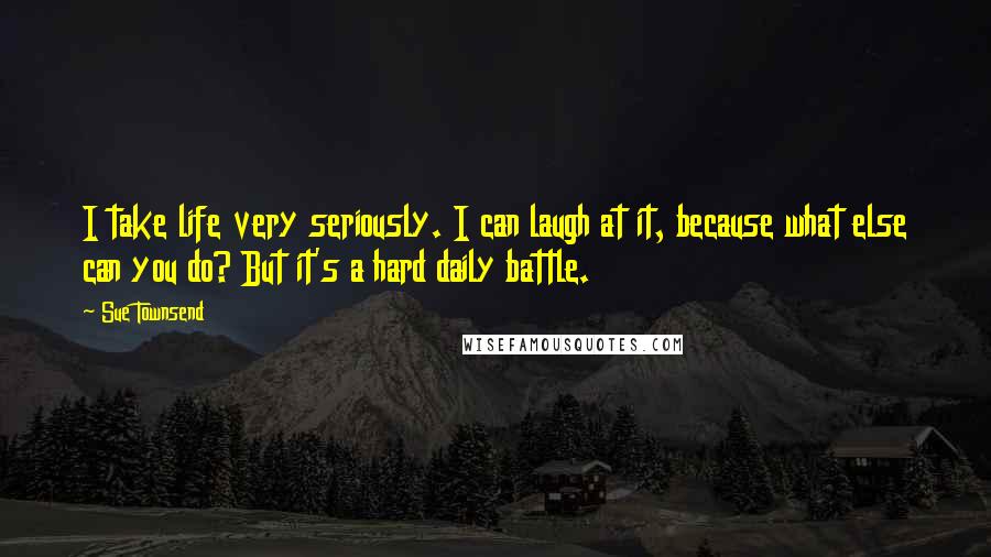 Sue Townsend Quotes: I take life very seriously. I can laugh at it, because what else can you do? But it's a hard daily battle.