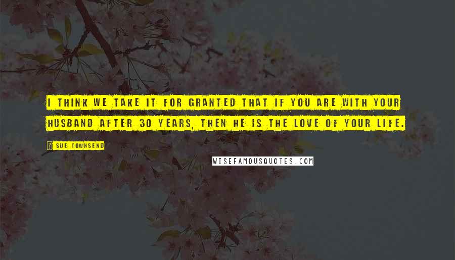 Sue Townsend Quotes: I think we take it for granted that if you are with your husband after 30 years, then he is the love of your life.