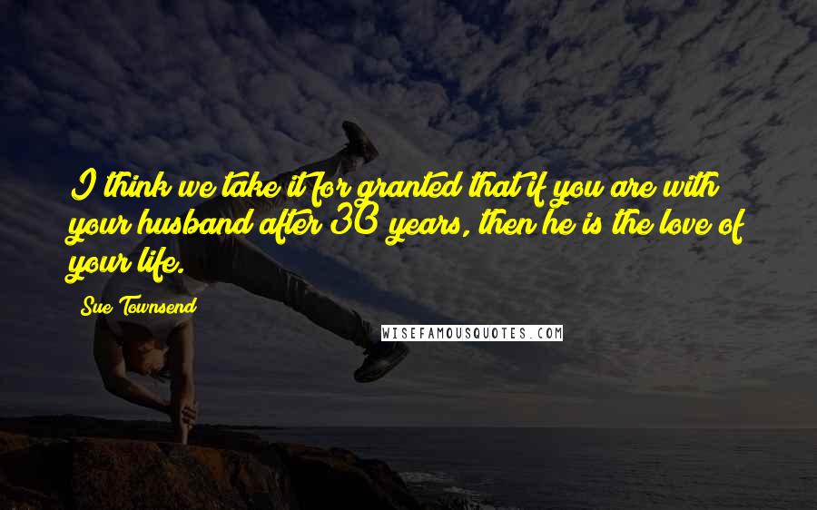 Sue Townsend Quotes: I think we take it for granted that if you are with your husband after 30 years, then he is the love of your life.