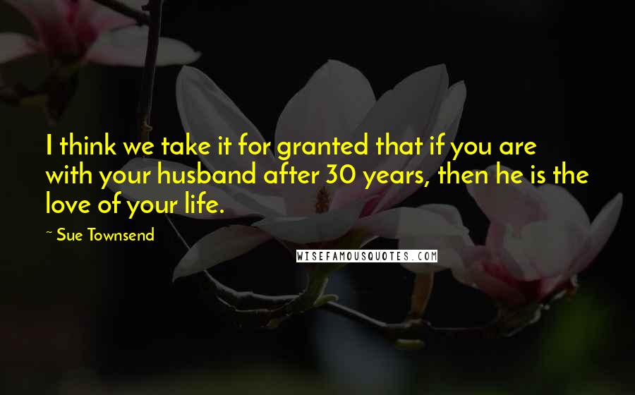 Sue Townsend Quotes: I think we take it for granted that if you are with your husband after 30 years, then he is the love of your life.