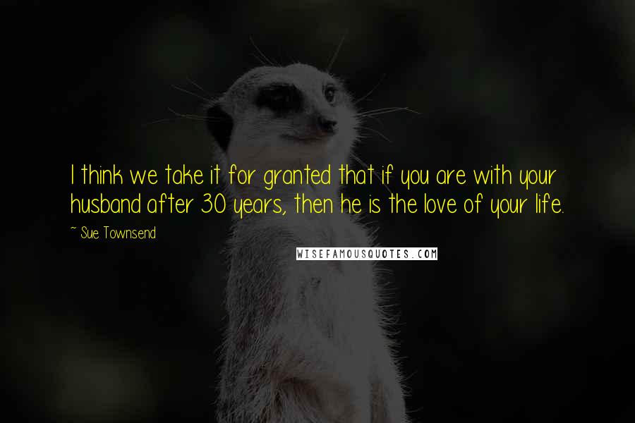 Sue Townsend Quotes: I think we take it for granted that if you are with your husband after 30 years, then he is the love of your life.