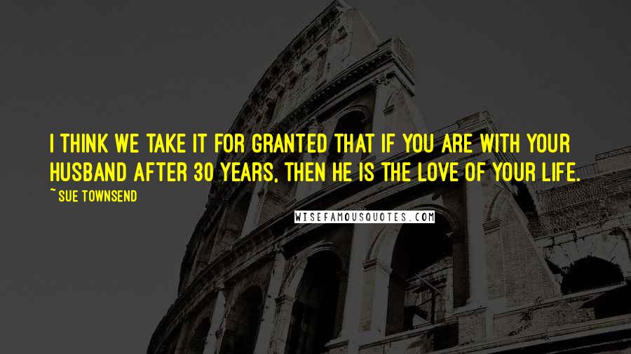 Sue Townsend Quotes: I think we take it for granted that if you are with your husband after 30 years, then he is the love of your life.