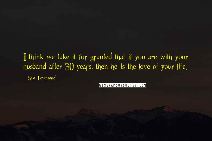 Sue Townsend Quotes: I think we take it for granted that if you are with your husband after 30 years, then he is the love of your life.