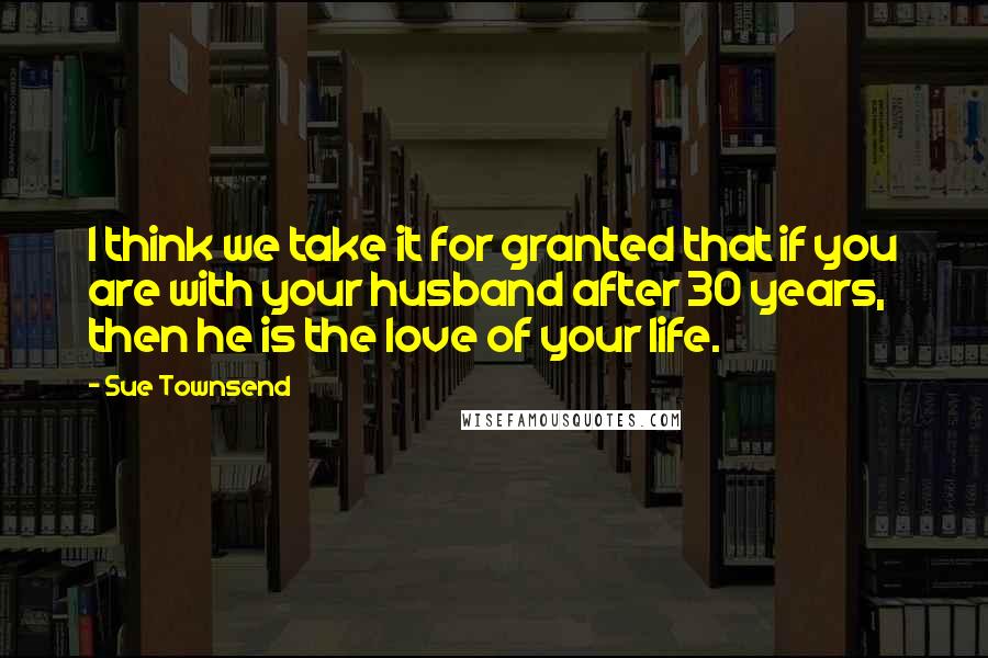 Sue Townsend Quotes: I think we take it for granted that if you are with your husband after 30 years, then he is the love of your life.