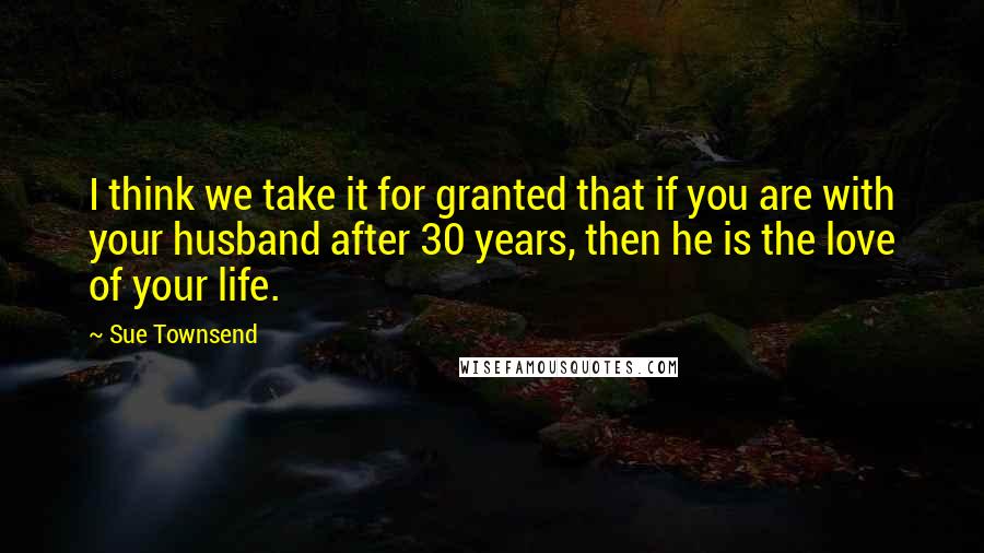 Sue Townsend Quotes: I think we take it for granted that if you are with your husband after 30 years, then he is the love of your life.