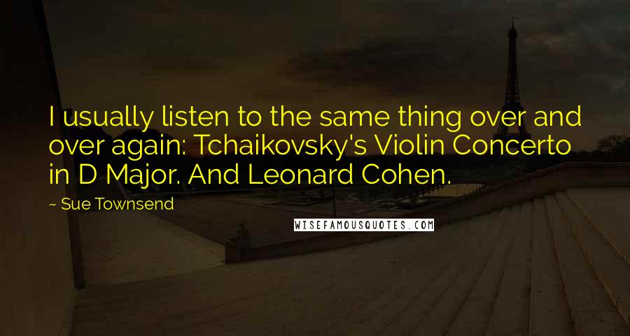 Sue Townsend Quotes: I usually listen to the same thing over and over again: Tchaikovsky's Violin Concerto in D Major. And Leonard Cohen.