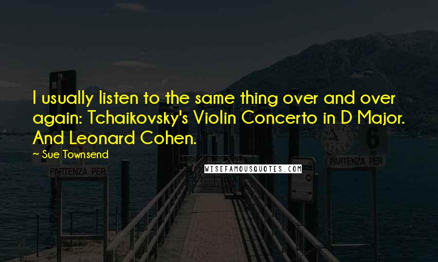 Sue Townsend Quotes: I usually listen to the same thing over and over again: Tchaikovsky's Violin Concerto in D Major. And Leonard Cohen.