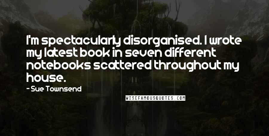 Sue Townsend Quotes: I'm spectacularly disorganised. I wrote my latest book in seven different notebooks scattered throughout my house.