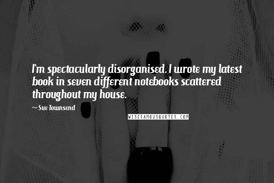 Sue Townsend Quotes: I'm spectacularly disorganised. I wrote my latest book in seven different notebooks scattered throughout my house.