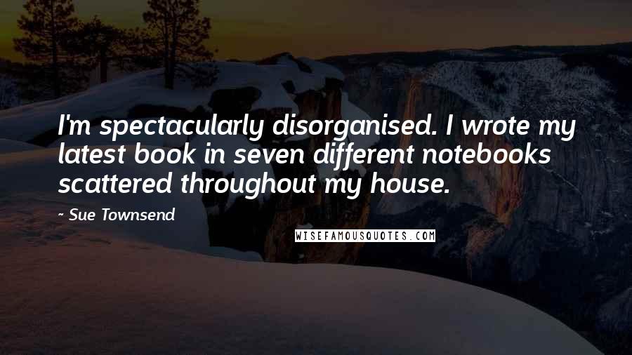 Sue Townsend Quotes: I'm spectacularly disorganised. I wrote my latest book in seven different notebooks scattered throughout my house.