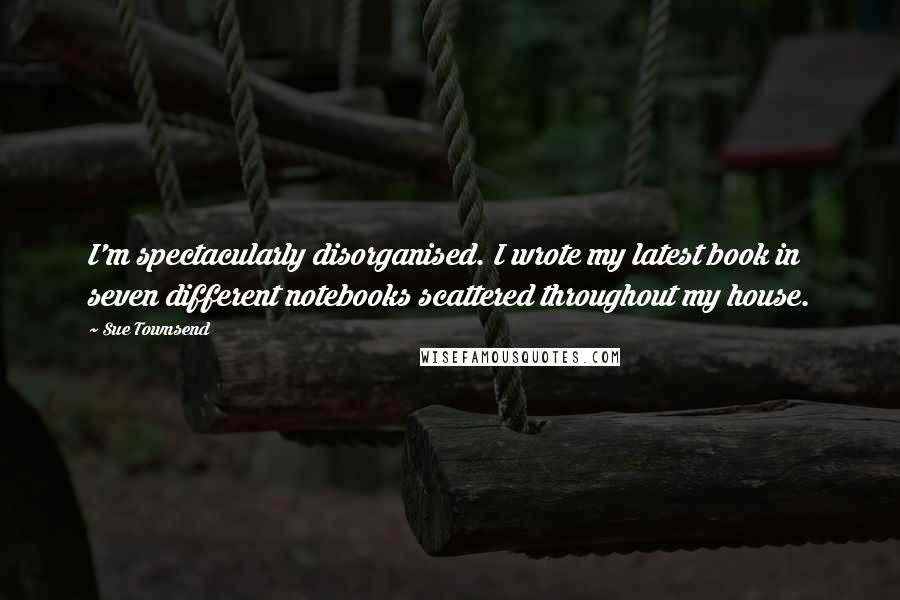 Sue Townsend Quotes: I'm spectacularly disorganised. I wrote my latest book in seven different notebooks scattered throughout my house.