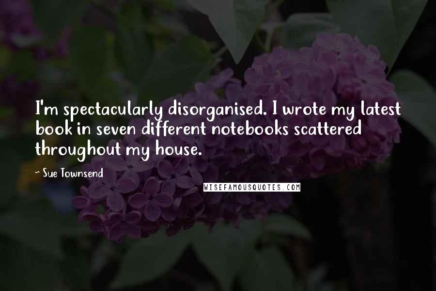 Sue Townsend Quotes: I'm spectacularly disorganised. I wrote my latest book in seven different notebooks scattered throughout my house.