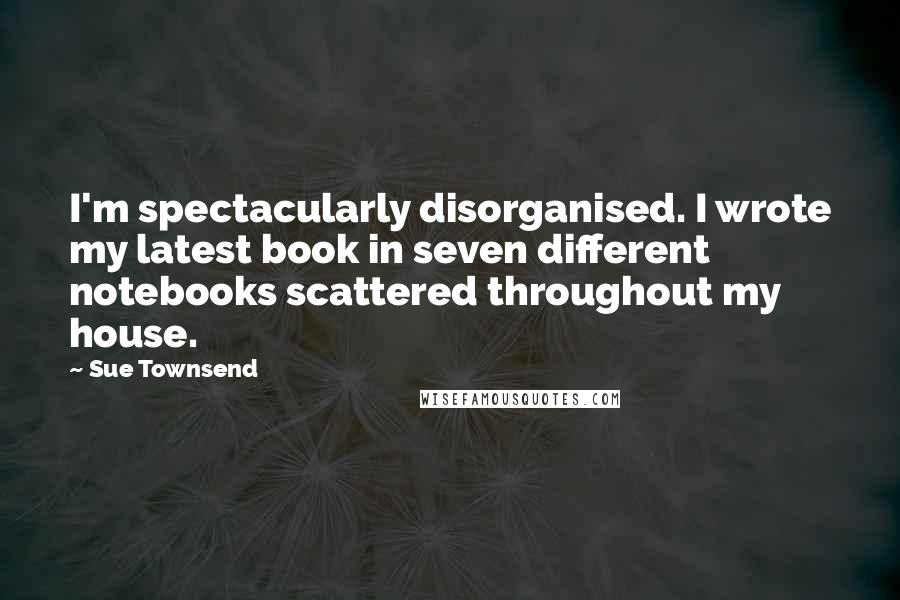 Sue Townsend Quotes: I'm spectacularly disorganised. I wrote my latest book in seven different notebooks scattered throughout my house.