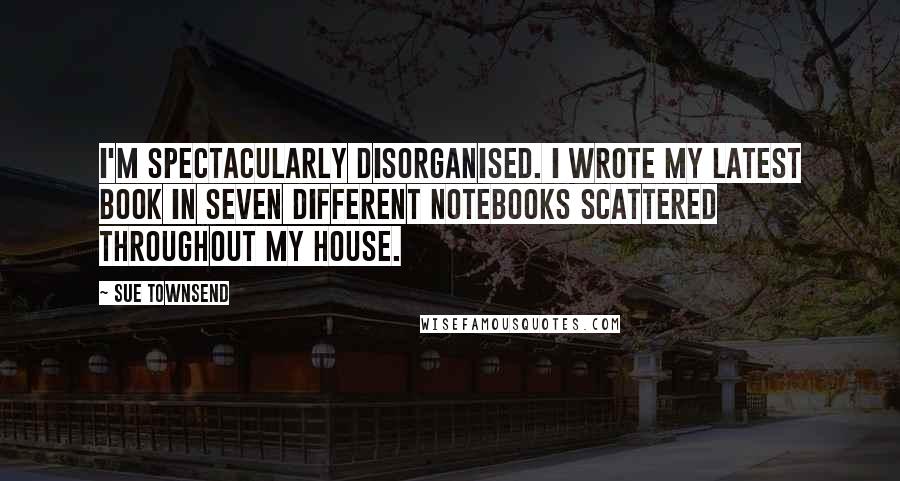 Sue Townsend Quotes: I'm spectacularly disorganised. I wrote my latest book in seven different notebooks scattered throughout my house.