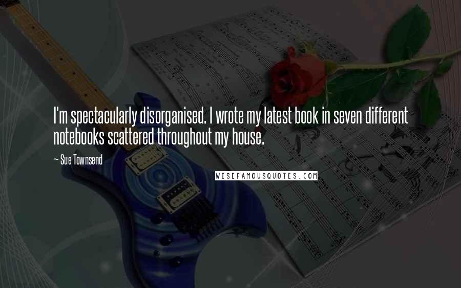 Sue Townsend Quotes: I'm spectacularly disorganised. I wrote my latest book in seven different notebooks scattered throughout my house.