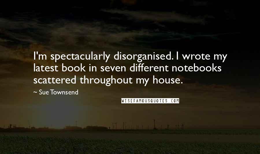 Sue Townsend Quotes: I'm spectacularly disorganised. I wrote my latest book in seven different notebooks scattered throughout my house.
