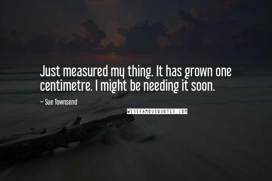 Sue Townsend Quotes: Just measured my thing. It has grown one centimetre. I might be needing it soon.