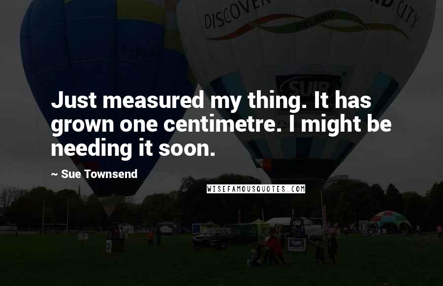 Sue Townsend Quotes: Just measured my thing. It has grown one centimetre. I might be needing it soon.