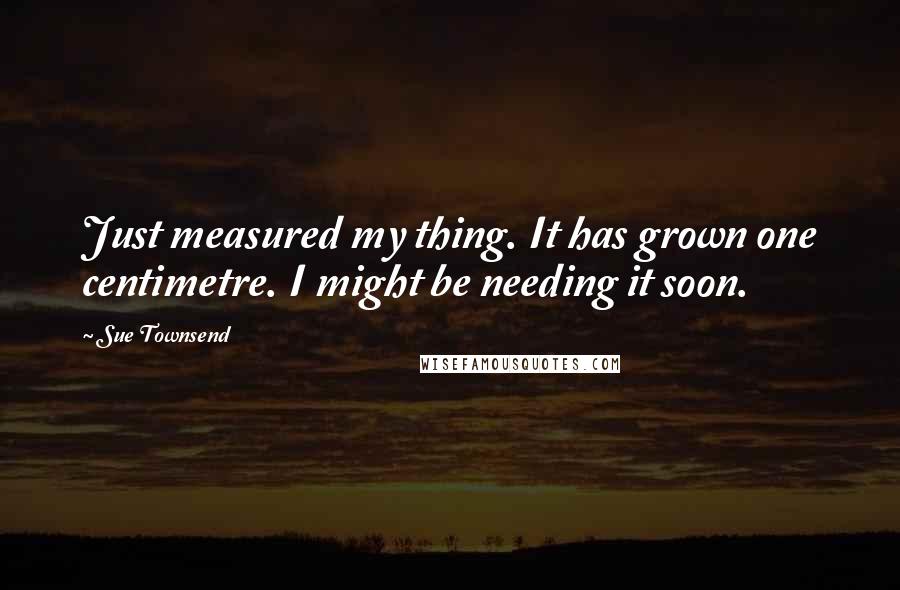 Sue Townsend Quotes: Just measured my thing. It has grown one centimetre. I might be needing it soon.