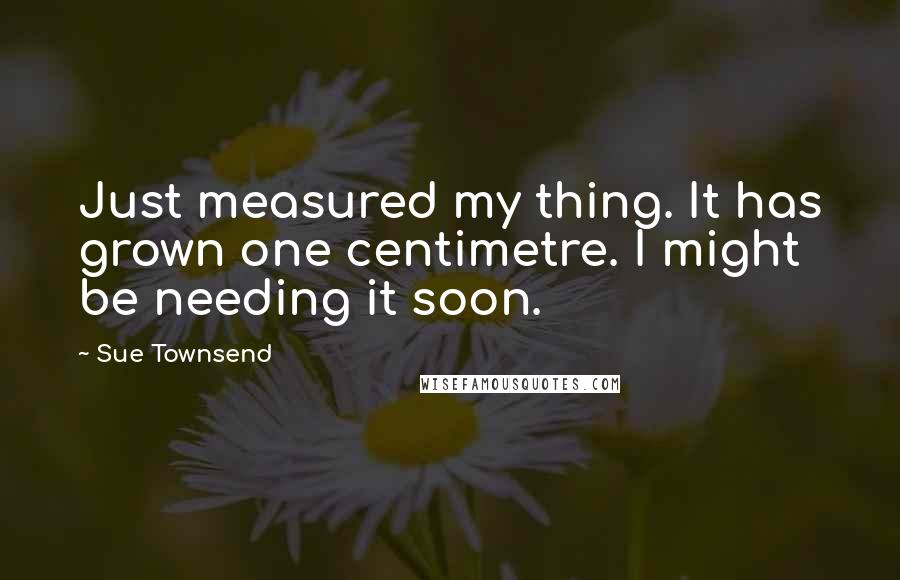 Sue Townsend Quotes: Just measured my thing. It has grown one centimetre. I might be needing it soon.