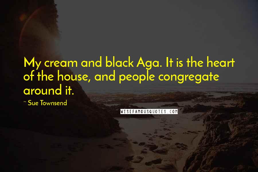 Sue Townsend Quotes: My cream and black Aga. It is the heart of the house, and people congregate around it.