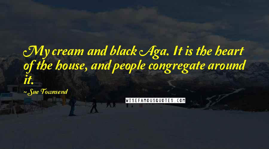 Sue Townsend Quotes: My cream and black Aga. It is the heart of the house, and people congregate around it.