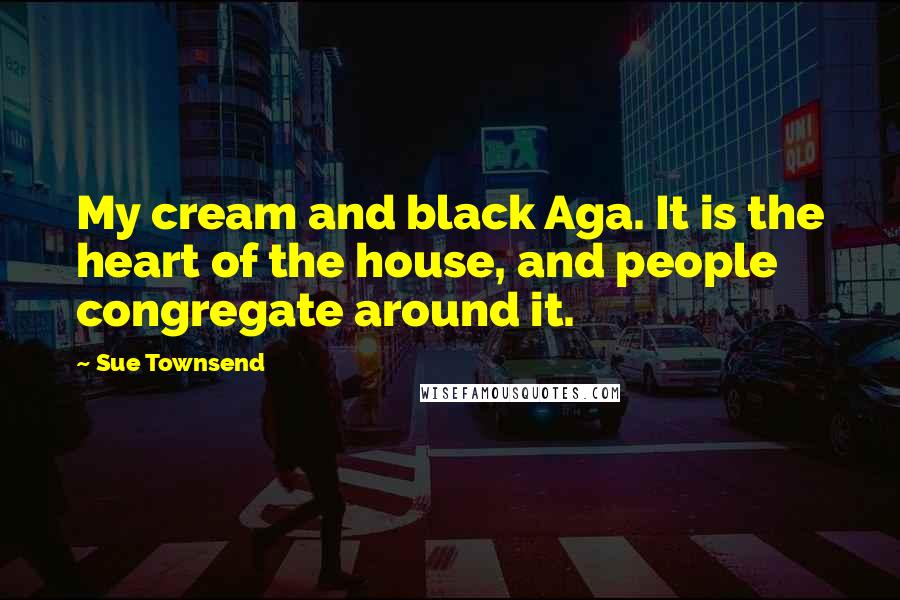 Sue Townsend Quotes: My cream and black Aga. It is the heart of the house, and people congregate around it.