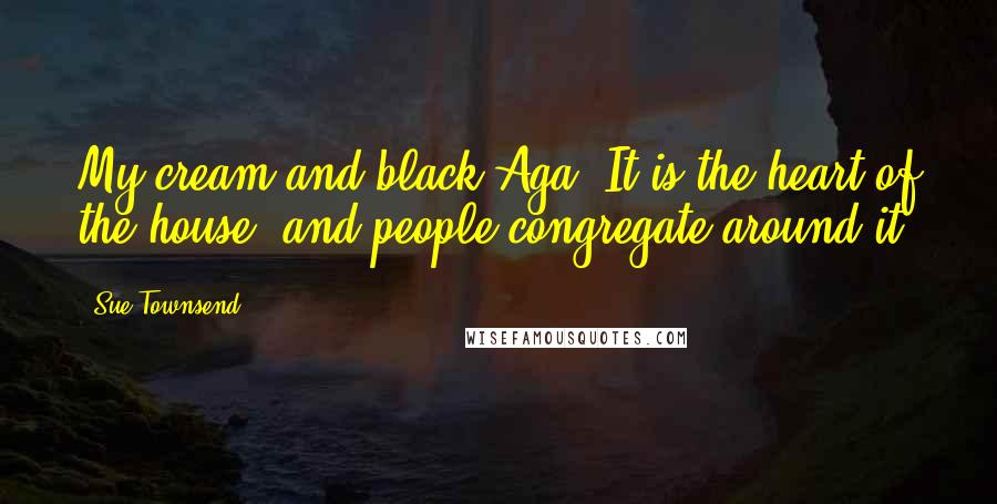 Sue Townsend Quotes: My cream and black Aga. It is the heart of the house, and people congregate around it.