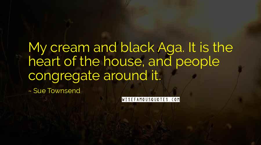 Sue Townsend Quotes: My cream and black Aga. It is the heart of the house, and people congregate around it.