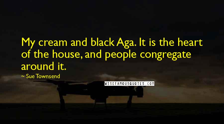 Sue Townsend Quotes: My cream and black Aga. It is the heart of the house, and people congregate around it.