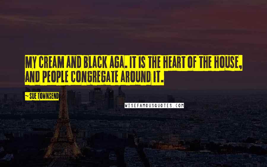 Sue Townsend Quotes: My cream and black Aga. It is the heart of the house, and people congregate around it.