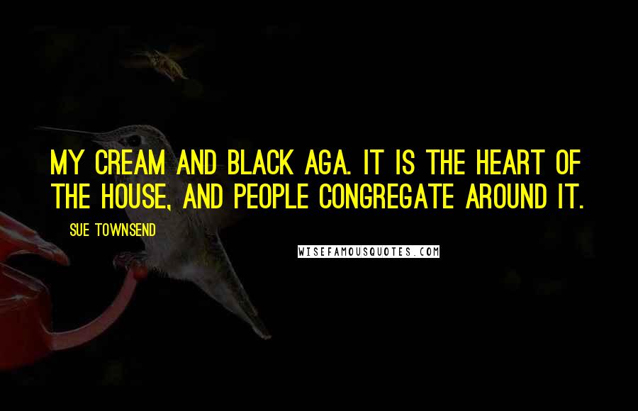 Sue Townsend Quotes: My cream and black Aga. It is the heart of the house, and people congregate around it.