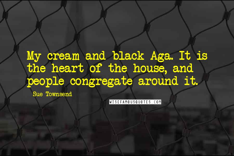 Sue Townsend Quotes: My cream and black Aga. It is the heart of the house, and people congregate around it.