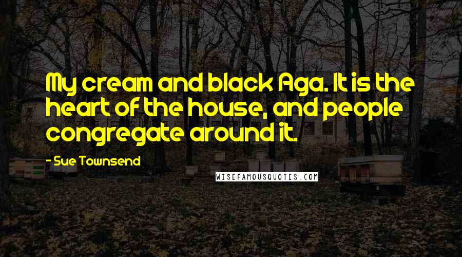 Sue Townsend Quotes: My cream and black Aga. It is the heart of the house, and people congregate around it.