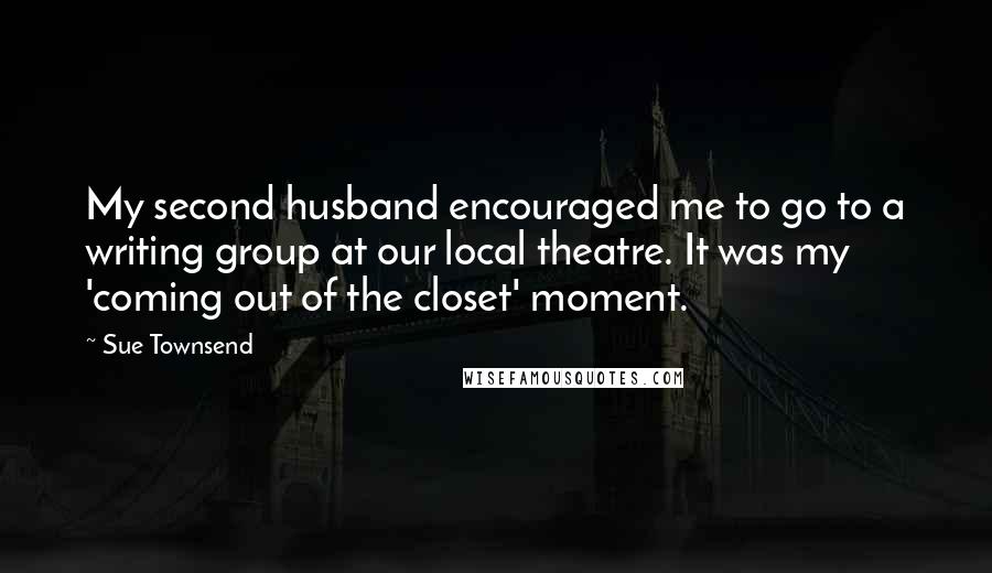 Sue Townsend Quotes: My second husband encouraged me to go to a writing group at our local theatre. It was my 'coming out of the closet' moment.