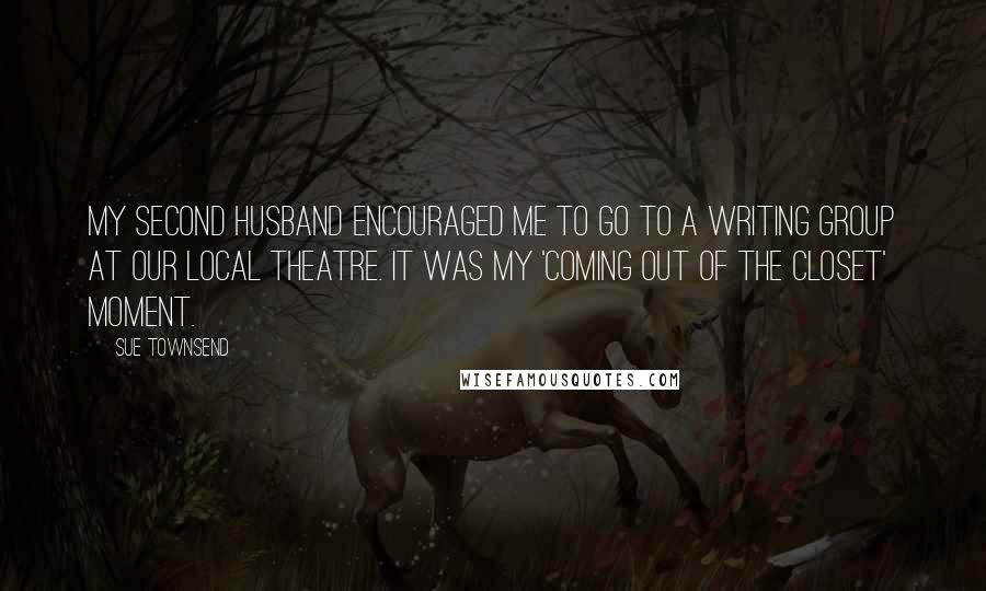 Sue Townsend Quotes: My second husband encouraged me to go to a writing group at our local theatre. It was my 'coming out of the closet' moment.